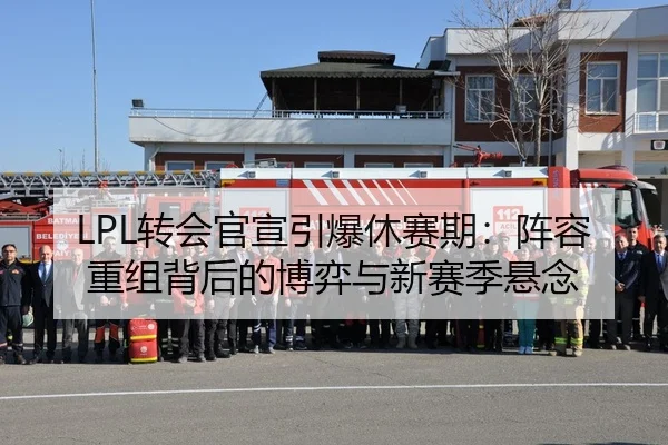 LPL转会官宣引爆休赛期：阵容重组背后的博弈与新赛季悬念