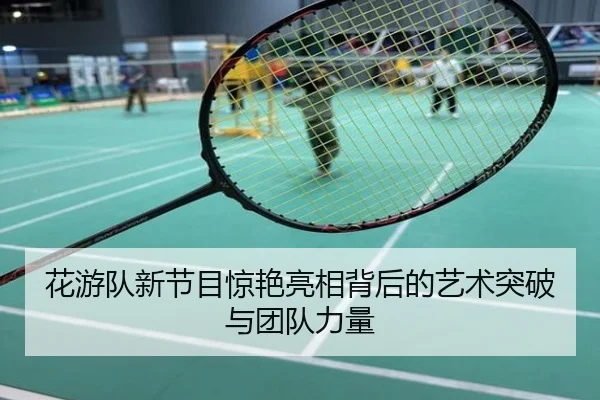 花游队新节目惊艳亮相背后的艺术突破与团队力量