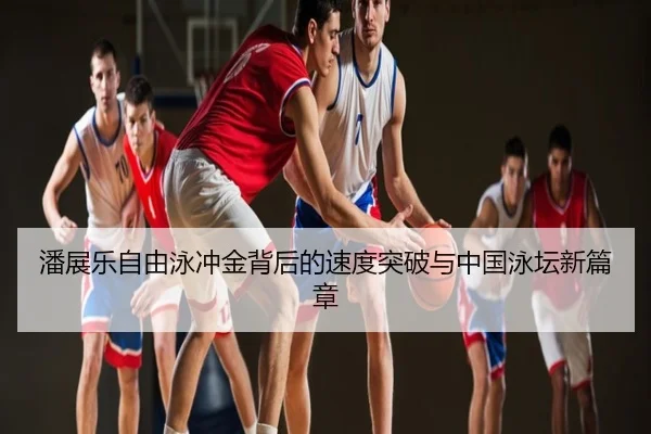潘展乐自由泳冲金背后的速度突破与中国泳坛新篇章