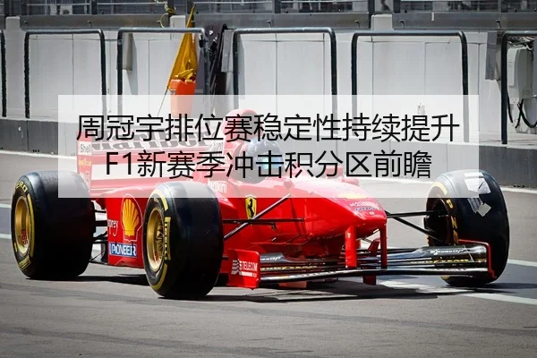 周冠宇排位赛稳定性持续提升 F1新赛季冲击积分区前瞻