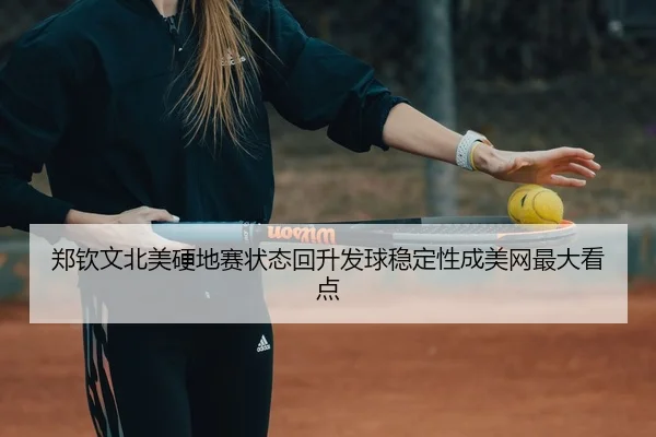 郑钦文北美硬地赛状态回升发球稳定性成美网最大看点