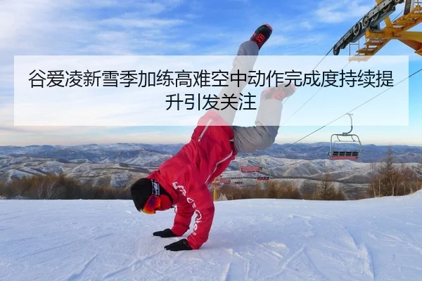 谷爱凌新雪季加练高难空中动作完成度持续提升引发关注