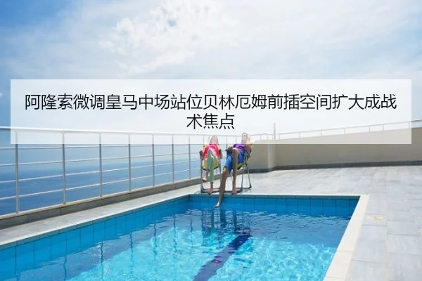 阿隆索微调皇马中场站位贝林厄姆前插空间扩大成战术焦点